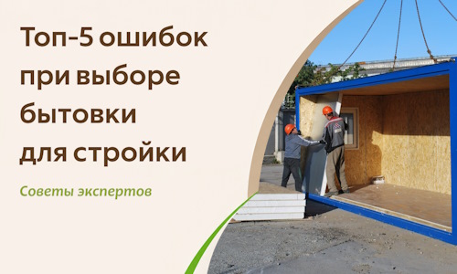 Топ-5 ошибок при выборе бытовки для стройки — советы экспертов